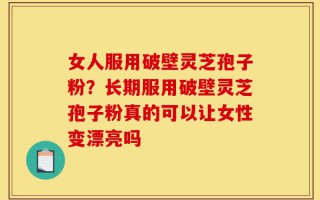 女人服用破壁灵芝孢子粉？长期服用破壁灵芝孢子粉真的可以让女性变漂亮吗