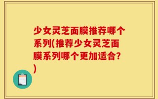 少女灵芝面膜推荐哪个系列(推荐少女灵芝面膜系列哪个更加适合？)