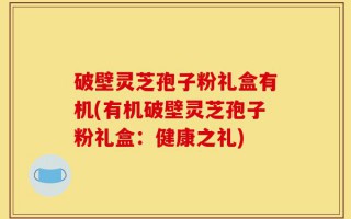 破壁灵芝孢子粉礼盒有机(有机破壁灵芝孢子粉礼盒：健康之礼)