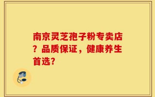 南京灵芝孢子粉专卖店？品质保证，健康养生首选？