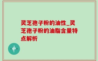 灵芝孢子粉的油性_灵芝孢子粉的油脂含量特点解析