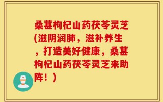 桑葚枸杞山药茯苓灵芝(滋阴润肺，滋补养生，打造美好健康，桑葚枸杞山药茯苓灵芝来助阵！)