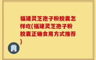 福建灵芝孢子粉胶囊怎样吃(福建灵芝孢子粉胶囊正确食用方式推荐)