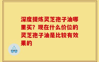 深度提炼灵芝孢子油哪里买？现在什么价位的灵芝孢子油是比较有效果的