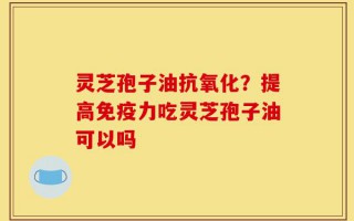 灵芝孢子油抗氧化？提高免疫力吃灵芝孢子油可以吗