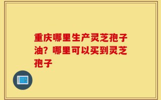 重庆哪里生产灵芝孢子油？哪里可以买到灵芝孢子
