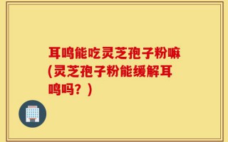 耳鸣能吃灵芝孢子粉嘛(灵芝孢子粉能缓解耳鸣吗？)