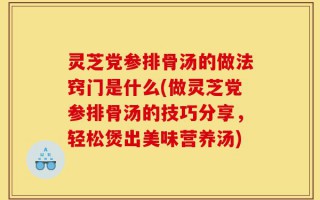 灵芝党参排骨汤的做法窍门是什么(做灵芝党参排骨汤的技巧分享，轻松煲出美味营养汤)