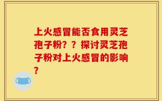上火感冒能否食用灵芝孢子粉？？探讨灵芝孢子粉对上火感冒的影响？