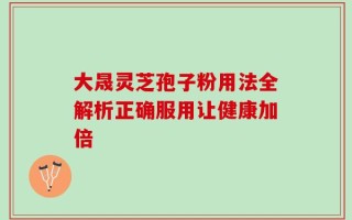 大晟灵芝孢子粉用法全解析正确服用让健康加倍