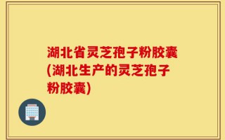 湖北省灵芝孢子粉胶囊(湖北生产的灵芝孢子粉胶囊)