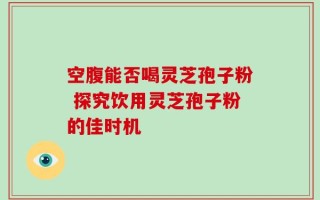 空腹能否喝灵芝孢子粉 探究饮用灵芝孢子粉的佳时机