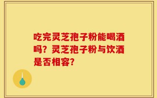 吃完灵芝孢子粉能喝酒吗？灵芝孢子粉与饮酒是否相容？