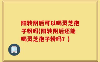 阳转阴后可以喝灵芝孢子粉吗(阳转阴后还能喝灵芝孢子粉吗？)