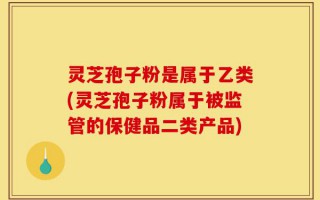 灵芝孢子粉是属于乙类(灵芝孢子粉属于被监管的保健品二类产品)