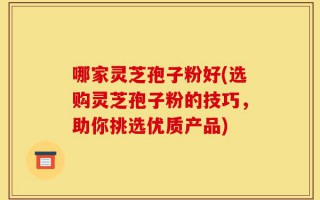 哪家灵芝孢子粉好(选购灵芝孢子粉的技巧，助你挑选优质产品)
