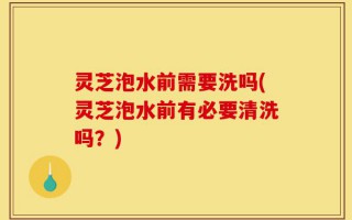 灵芝泡水前需要洗吗(灵芝泡水前有必要清洗吗？)