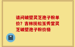 请问破壁灵芝孢子粉单价？吉林抚松玉秀堂灵芝破壁孢子粉价格