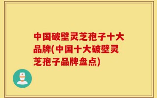 中国破壁灵芝孢子十大品牌(中国十大破壁灵芝孢子品牌盘点)