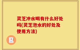 灵芝冲水喝有什么好处吗(灵芝泡水的好处及使用方法)
