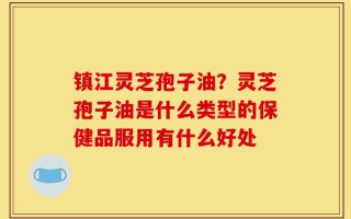 镇江灵芝孢子油？灵芝孢子油是什么类型的保健品服用有什么好处
