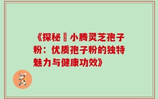 《探秘丼小腾灵芝孢子粉：优质孢子粉的独特魅力与健康功效》