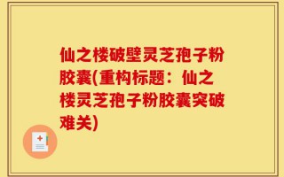仙之楼破壁灵芝孢子粉胶囊(重构标题：仙之楼灵芝孢子粉胶囊突破难关)