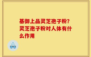 基御上品灵芝孢子粉？灵芝孢子粉对人体有什么作用