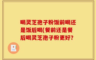 喝灵芝孢子粉饭前喝还是饭后喝(餐前还是餐后喝灵芝孢子粉更好？