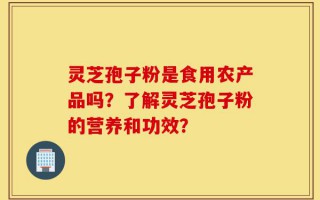 灵芝孢子粉是食用农产品吗？了解灵芝孢子粉的营养和功效？