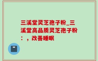三溪堂灵芝孢子粉_三溪堂高品质灵芝孢子粉：，改善睡眠
