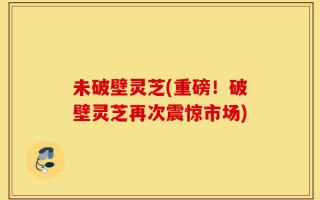 未破壁灵芝(重磅！破壁灵芝再次震惊市场)