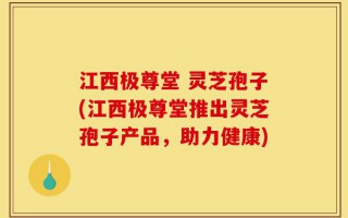 江西极尊堂 灵芝孢子(江西极尊堂推出灵芝孢子产品，助力健康)