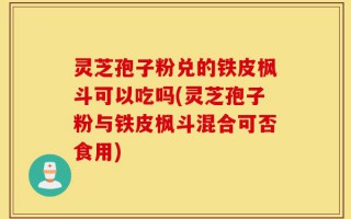 灵芝孢子粉兑的铁皮枫斗可以吃吗(灵芝孢子粉与铁皮枫斗混合可否食用)