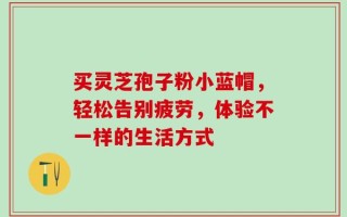 买灵芝孢子粉小蓝帽，轻松告别疲劳，体验不一样的生活方式