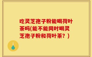 吃灵芝孢子粉能喝荷叶茶吗(能不能同时喝灵芝孢子粉和荷叶茶？)