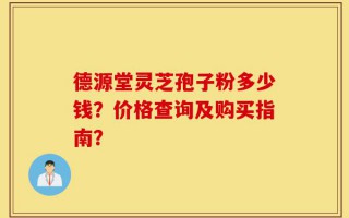 德源堂灵芝孢子粉多少钱？价格查询及购买指南？