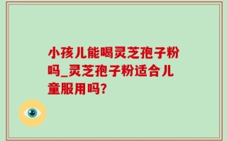 小孩儿能喝灵芝孢子粉吗_灵芝孢子粉适合儿童服用吗？
