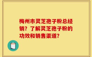 梅州市灵芝孢子粉总经销？了解灵芝孢子粉的功效和销售渠道？