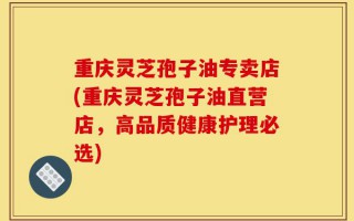 重庆灵芝孢子油专卖店(重庆灵芝孢子油直营店，高品质健康护理必选)