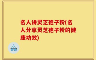 名人讲灵芝孢子粉(名人分享灵芝孢子粉的健康功效)