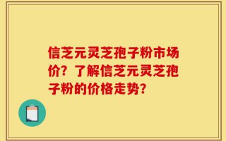 信芝元灵芝孢子粉市场价？了解信芝元灵芝孢子粉的价格走势？