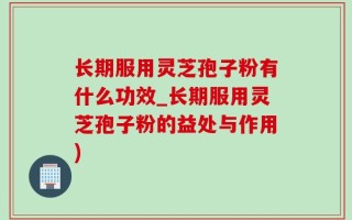 长期服用灵芝孢子粉有什么功效_长期服用灵芝孢子粉的益处与作用)