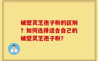 破壁灵芝孢子粉的区别？如何选择适合自己的破壁灵芝孢子粉？