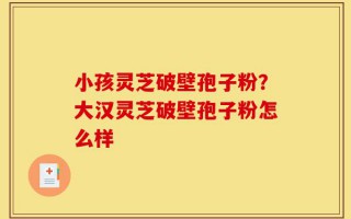 小孩灵芝破壁孢子粉？大汉灵芝破壁孢子粉怎么样