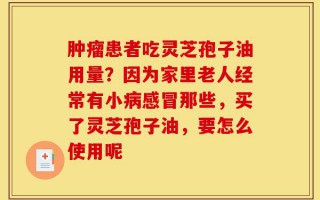 肿瘤患者吃灵芝孢子油用量？因为家里老人经常有小病感冒那些，买了灵芝孢子油，要怎么使用呢
