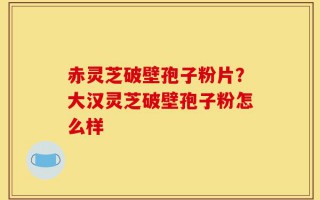 赤灵芝破壁孢子粉片？大汉灵芝破壁孢子粉怎么样