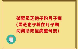 破壁灵芝孢子粉月子病(灵芝孢子粉在月子期间帮助恢复病重母亲)