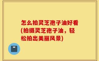 怎么拍灵芝孢子油好看(拍摄灵芝孢子油，轻松拍出美丽风景)