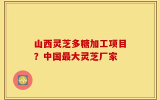 山西灵芝多糖加工项目？中国最大灵芝厂家